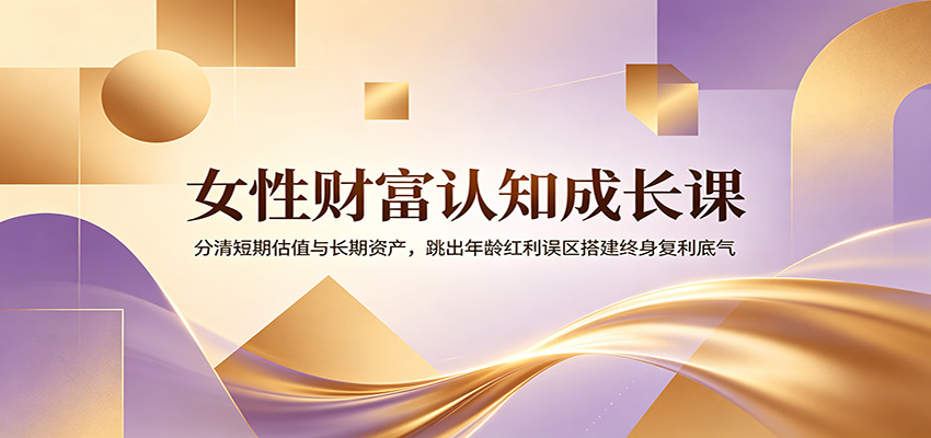 女性财富认知成长课：分清短期估值与长期资产，跳出年龄红利误区搭建终身复利底气-云启智联