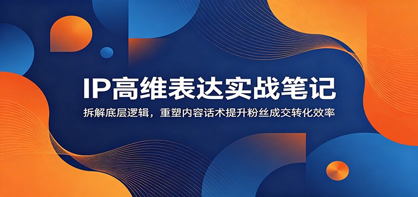 IP高维表达实战笔记：拆解底层逻辑，重塑内容话术提升粉丝成交转化效率-云启智联