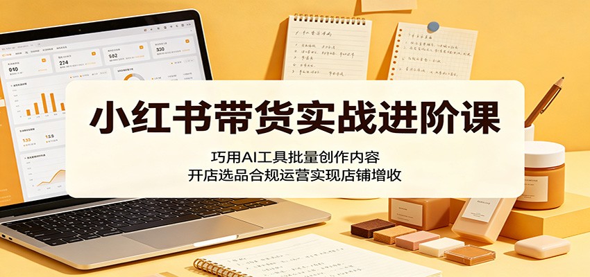 小红书带货实战进阶课：巧用AI工具批量创作内容，开店选品合规运营实现店铺增收-云启智联
