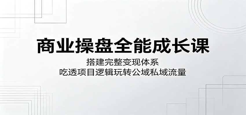 商业操盘全能成长课：搭建完整变现体系，吃透项目逻辑玩转公域私域流量-云启智联