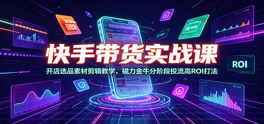 快手带货实战课：开店选品素材剪辑教学，磁力金牛分阶段投流高ROI打法-云启智联
