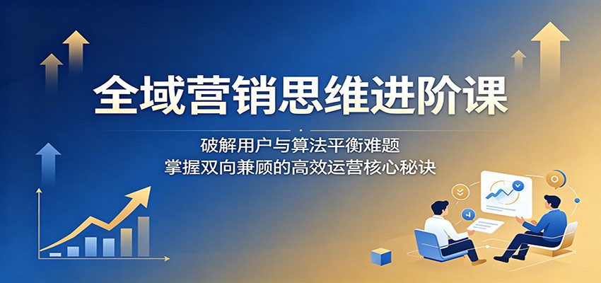 全域营销思维进阶课：破解用户与算法平衡难题，掌握双向兼顾的高效运营核心秘诀-云启智联